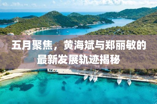 五月聚焦，黃海斌與鄭麗敏的最新發(fā)展軌跡揭秘