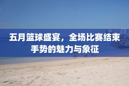 五月籃球盛宴，全場比賽結(jié)束手勢的魅力與象征