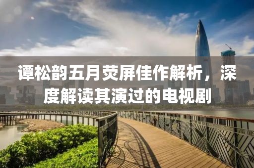 譚松韻五月熒屏佳作解析，深度解讀其演過的電視劇