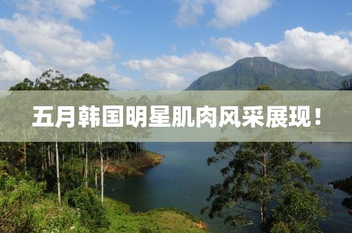 五月韓國(guó)明星肌肉風(fēng)采展現(xiàn)！