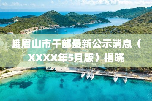 峨眉山市干部最新公示消息（XXXX年5月版）揭曉