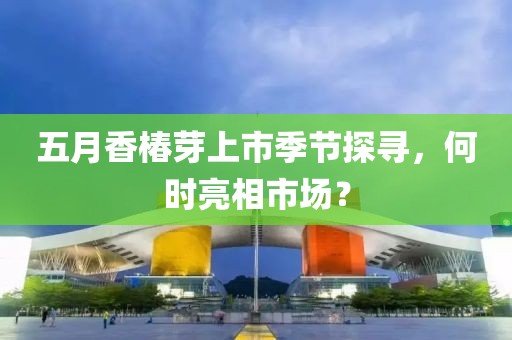 五月香椿芽上市季節(jié)探尋，何時亮相市場？