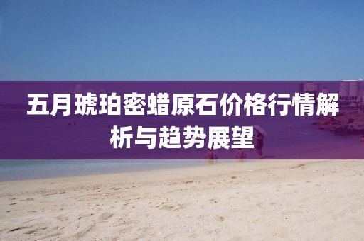 五月琥珀密蠟原石價格行情解析與趨勢展望