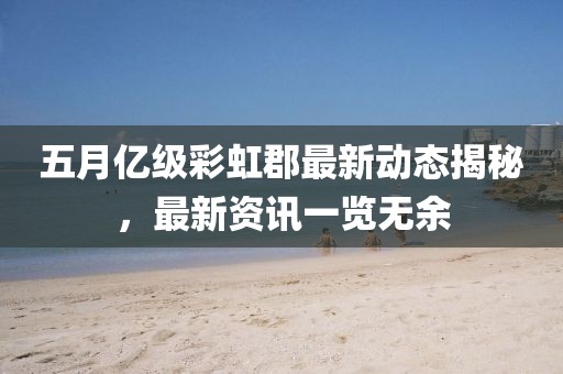 五月億級彩虹郡最新動態(tài)揭秘，最新資訊一覽無余