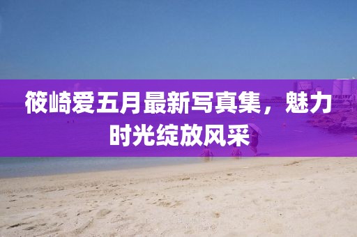 筱崎愛五月最新寫真集，魅力時(shí)光綻放風(fēng)采
