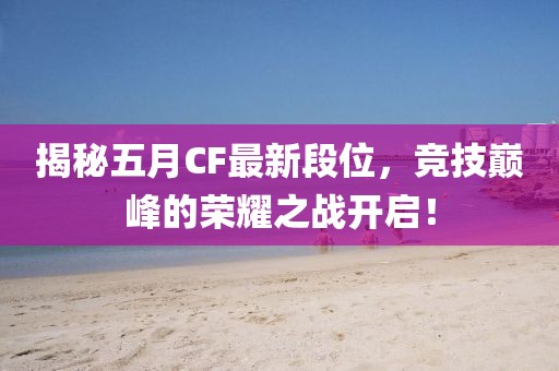 揭秘五月CF最新段位，競(jìng)技巔峰的榮耀之戰(zhàn)開(kāi)啟！