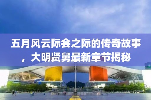 五月風云際會之際的傳奇故事，大明賢舅最新章節(jié)揭秘