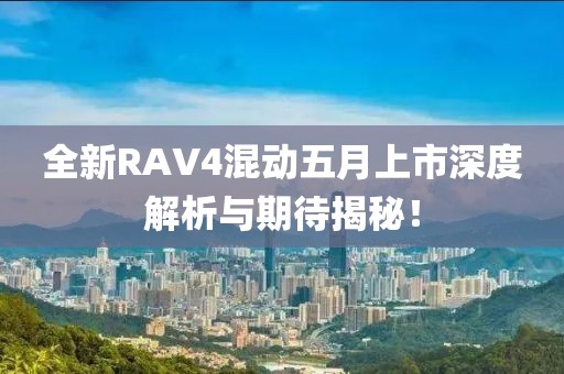 全新RAV4混動五月上市深度解析與期待揭秘！