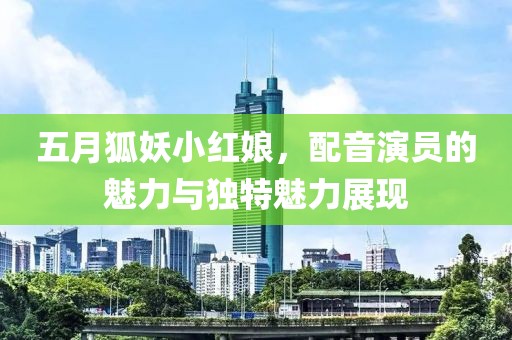 五月狐妖小紅娘，配音演員的魅力與獨(dú)特魅力展現(xiàn)