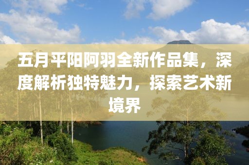 五月平陽阿羽全新作品集，深度解析獨(dú)特魅力，探索藝術(shù)新境界