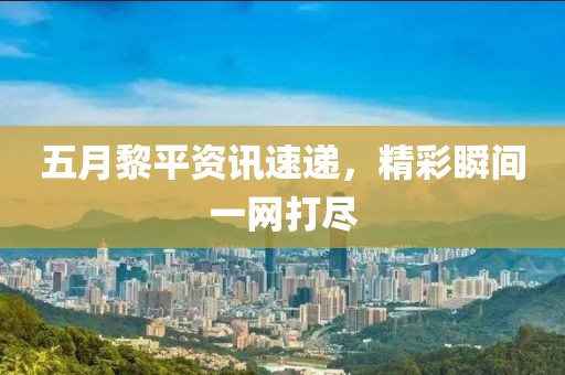 五月黎平資訊速遞，精彩瞬間一網(wǎng)打盡