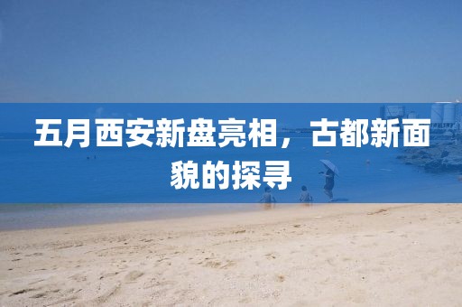 五月西安新盤亮相，古都新面貌的探尋