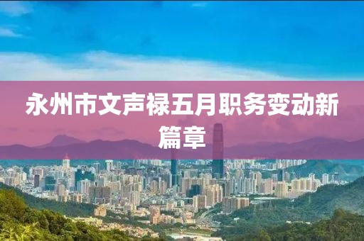 永州市文聲祿五月職務(wù)變動(dòng)新篇章