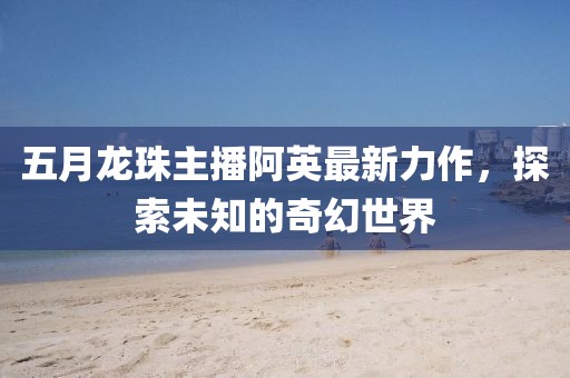 五月龍珠主播阿英最新力作，探索未知的奇幻世界