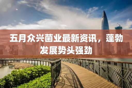 五月眾興菌業(yè)最新資訊，蓬勃發(fā)展勢(shì)頭強(qiáng)勁