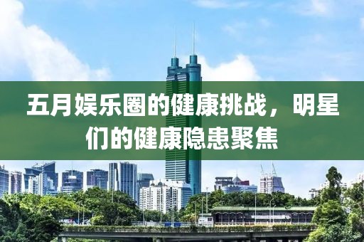 五月娛樂圈的健康挑戰(zhàn)，明星們的健康隱患聚焦