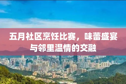 五月社區(qū)烹飪比賽，味蕾盛宴與鄰里溫情的交融