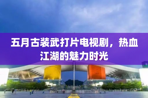 五月古裝武打片電視劇，熱血江湖的魅力時光
