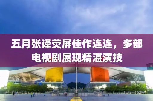 五月張譯熒屏佳作連連，多部電視劇展現(xiàn)精湛演技