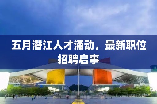 五月潛江人才涌動(dòng)，最新職位招聘啟事