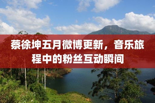 蔡徐坤五月微博更新，音樂旅程中的粉絲互動(dòng)瞬間