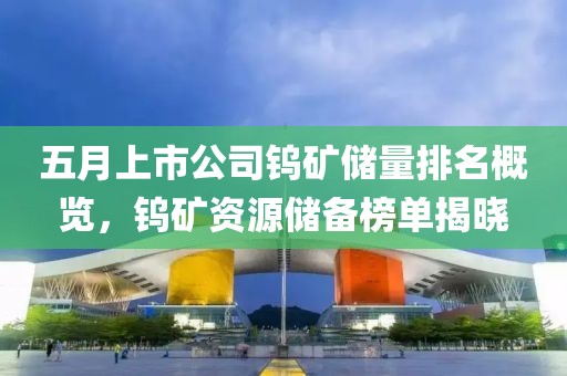 五月上市公司鎢礦儲(chǔ)量排名概覽，鎢礦資源儲(chǔ)備榜單揭曉