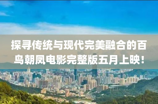 探尋傳統(tǒng)與現(xiàn)代完美融合的百鳥朝鳳電影完整版五月上映！