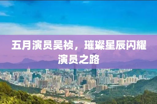 五月演員吳禎，璀璨星辰閃耀演員之路