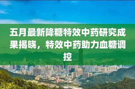 五月最新降糖特效中藥研究成果揭曉，特效中藥助力血糖調(diào)控
