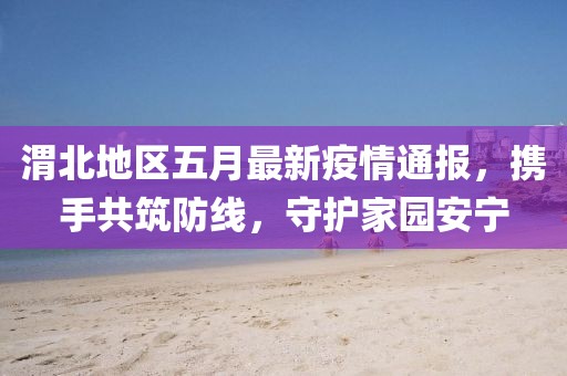 渭北地區(qū)五月最新疫情通報(bào)，攜手共筑防線(xiàn)，守護(hù)家園安寧