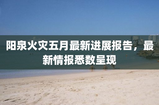 陽泉火災(zāi)五月最新進展報告，最新情報悉數(shù)呈現(xiàn)
