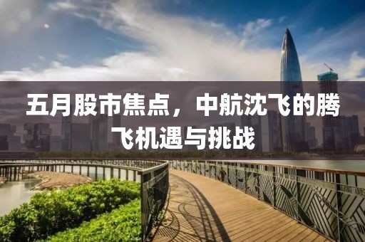 五月股市焦點(diǎn)，中航沈飛的騰飛機(jī)遇與挑戰(zhàn)