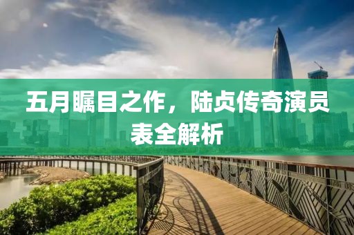 五月矚目之作，陸貞傳奇演員表全解析