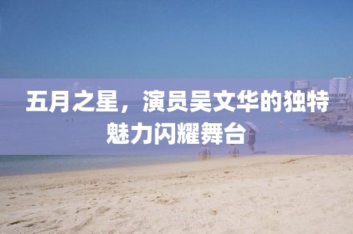 五月之星，演員吳文華的獨(dú)特魅力閃耀舞臺