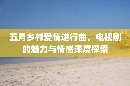 五月鄉(xiāng)村愛情進(jìn)行曲，電視劇的魅力與情感深度探索