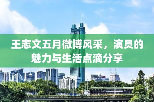 王志文五月微博風(fēng)采，演員的魅力與生活點(diǎn)滴分享