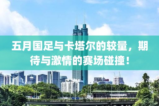 五月國足與卡塔爾的較量，期待與激情的賽場碰撞！