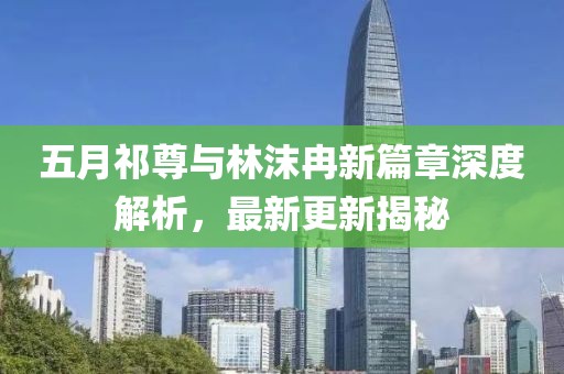 五月祁尊與林沫冉新篇章深度解析，最新更新揭秘