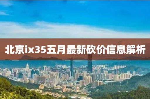 北京ix35五月最新砍價信息解析
