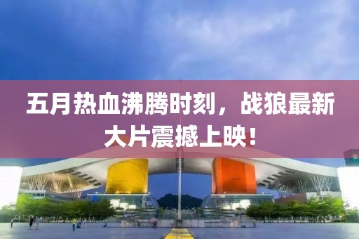 五月熱血沸騰時(shí)刻，戰(zhàn)狼最新大片震撼上映！