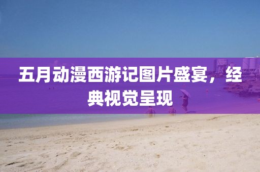 五月動(dòng)漫西游記圖片盛宴，經(jīng)典視覺呈現(xiàn)