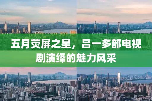 五月熒屏之星，呂一多部電視劇演繹的魅力風采