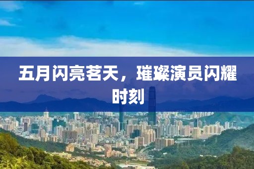 五月閃亮茗天，璀璨演員閃耀時(shí)刻