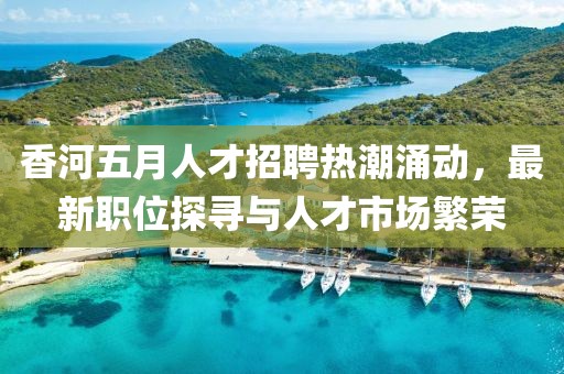 香河五月人才招聘熱潮涌動，最新職位探尋與人才市場繁榮