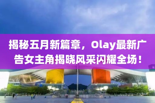 揭秘五月新篇章，Olay最新廣告女主角揭曉風(fēng)采閃耀全場(chǎng)！