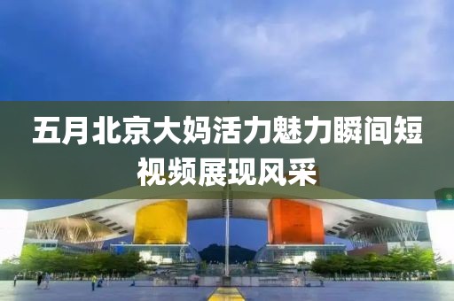 五月北京大媽活力魅力瞬間短視頻展現(xiàn)風(fēng)采