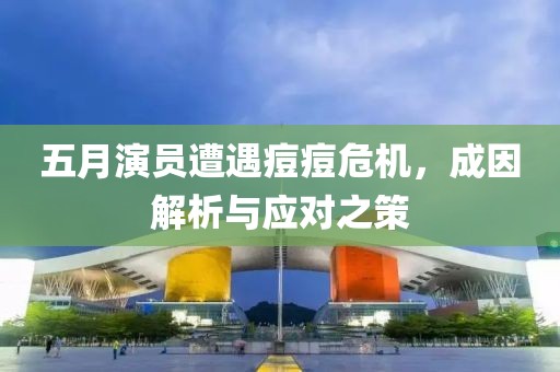 五月演員遭遇痘痘危機(jī)，成因解析與應(yīng)對之策