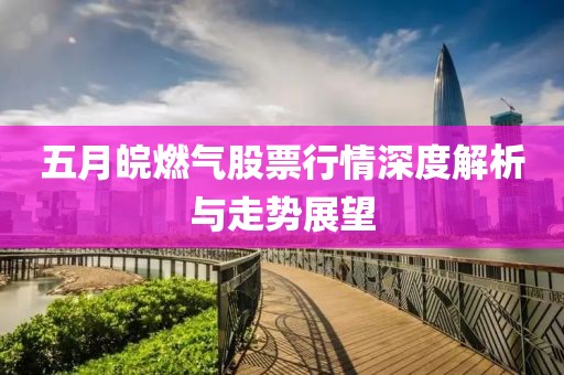 五月皖燃?xì)夤善毙星樯疃冉馕雠c走勢(shì)展望