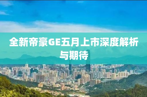 全新帝豪GE五月上市深度解析與期待