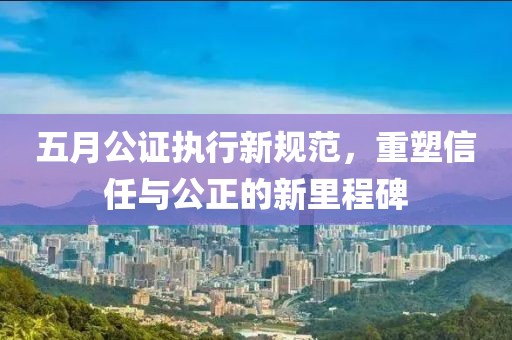 五月公證執(zhí)行新規(guī)范，重塑信任與公正的新里程碑